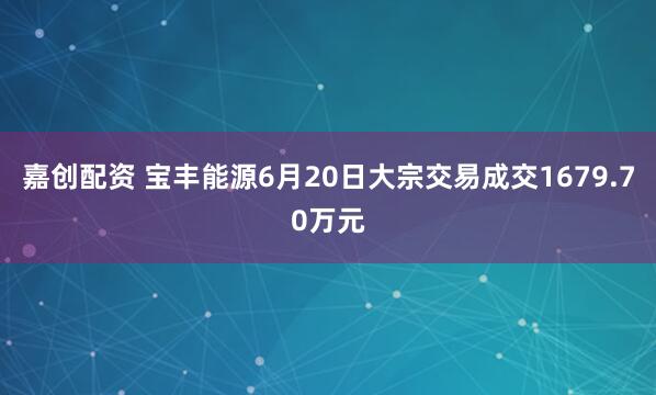 嘉创配资 宝丰能源6月20日大宗交易成交1679.70万元