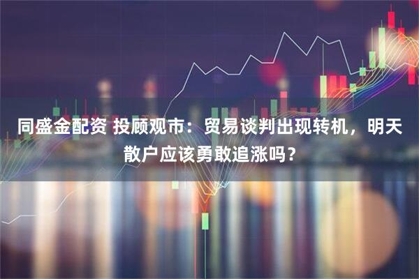 同盛金配资 投顾观市：贸易谈判出现转机，明天散户应该勇敢追涨吗？