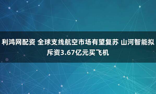 利鸿网配资 全球支线航空市场有望复苏 山河智能拟斥资3.67亿元买飞机