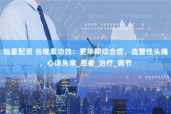 灿星配资 谷维素功效：更年期综合症，血管性头痛，心律失常_患者_治疗_调节