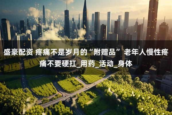 盛豪配资 疼痛不是岁月的“附赠品” 老年人慢性疼痛不要硬扛_用药_活动_身体