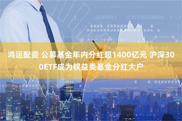 鸿运配资 公募基金年内分红超1400亿元 沪深300ETF成为权益类基金分红大户