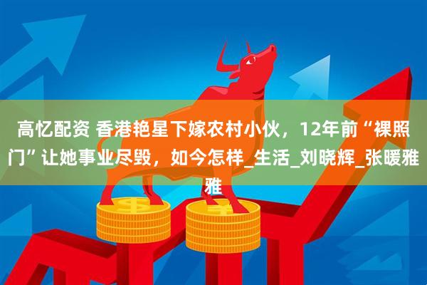 高忆配资 香港艳星下嫁农村小伙，12年前“裸照门”让她事业尽毁，如今怎样_生活_刘晓辉_张暖雅