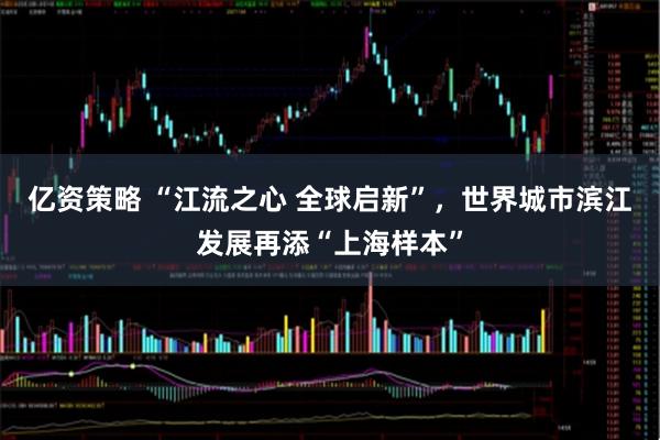 亿资策略 “江流之心 全球启新”，世界城市滨江发展再添“上海样本”