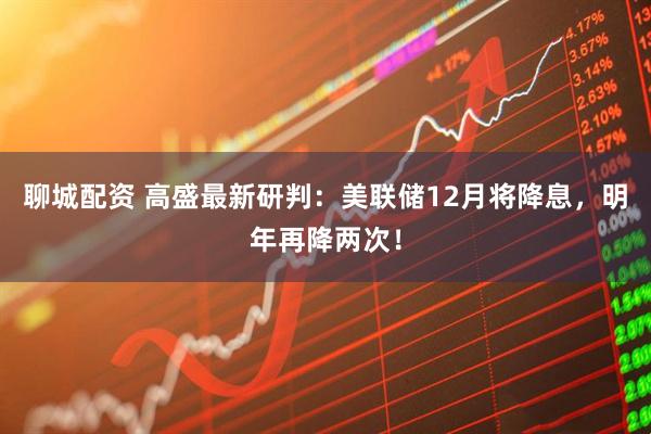 聊城配资 高盛最新研判：美联储12月将降息，明年再降两次！