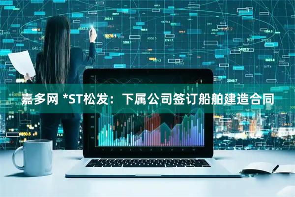 嘉多网 *ST松发：下属公司签订船舶建造合同