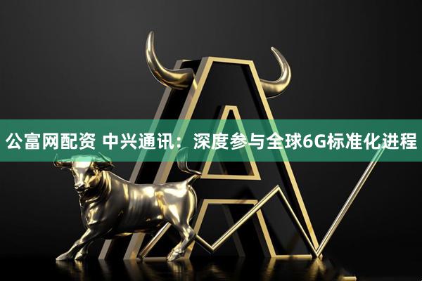 公富网配资 中兴通讯：深度参与全球6G标准化进程