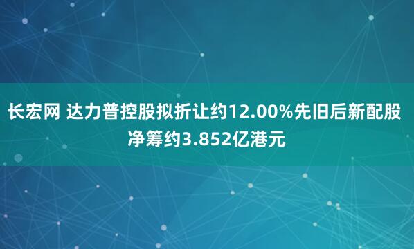 长宏网 达力普控股拟折让约12.00%先旧后新配股 净筹约3.852亿港元